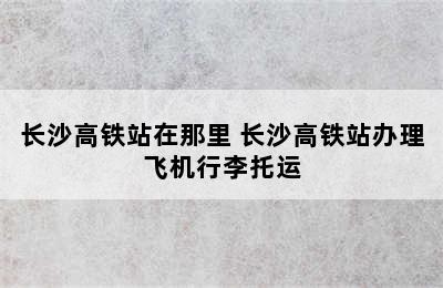 长沙高铁站在那里 长沙高铁站办理飞机行李托运